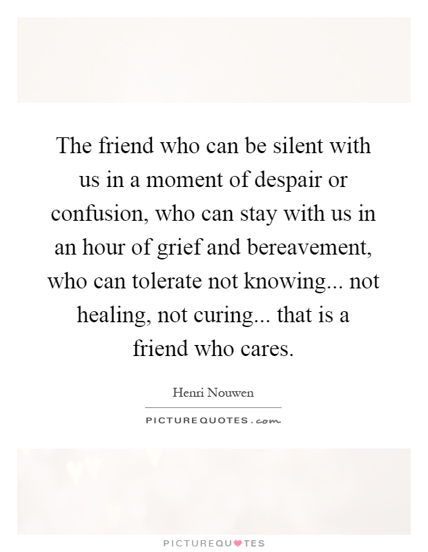 The friend who can be silent with us in a moment of despair or confusion, who can stay with us in an hour of grief and bereavement, who can tolerate not knowing... not healing, not curing... that is a friend who cares Picture Quote #1
