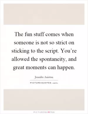 The fun stuff comes when someone is not so strict on sticking to the script. You’re allowed the spontaneity, and great moments can happen Picture Quote #1