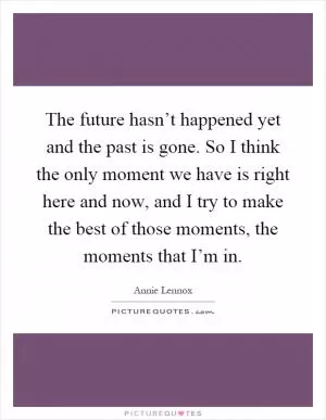 The future hasn’t happened yet and the past is gone. So I think the only moment we have is right here and now, and I try to make the best of those moments, the moments that I’m in Picture Quote #1