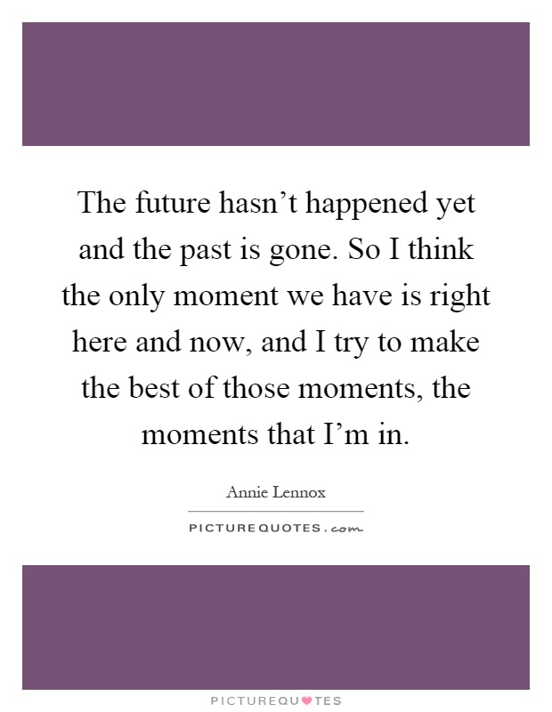 The future hasn't happened yet and the past is gone. So I think the only moment we have is right here and now, and I try to make the best of those moments, the moments that I'm in Picture Quote #1