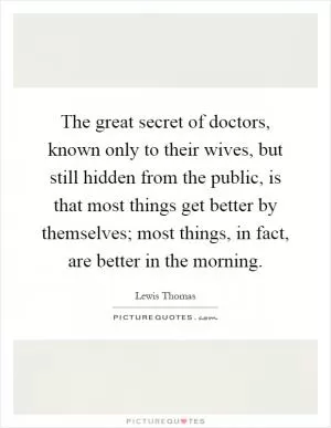 The great secret of doctors, known only to their wives, but still hidden from the public, is that most things get better by themselves; most things, in fact, are better in the morning Picture Quote #1