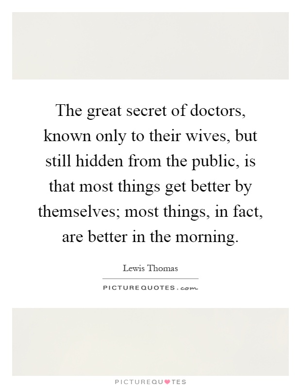 The great secret of doctors, known only to their wives, but still hidden from the public, is that most things get better by themselves; most things, in fact, are better in the morning Picture Quote #1