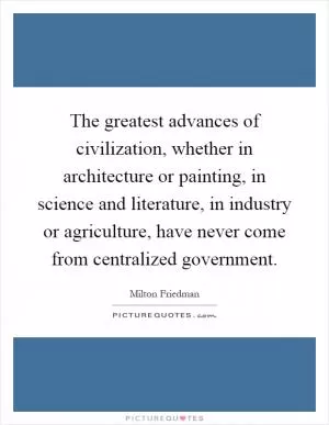 The greatest advances of civilization, whether in architecture or painting, in science and literature, in industry or agriculture, have never come from centralized government Picture Quote #1