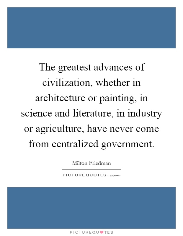 The greatest advances of civilization, whether in architecture or painting, in science and literature, in industry or agriculture, have never come from centralized government Picture Quote #1
