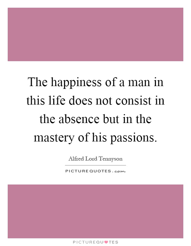 The happiness of a man in this life does not consist in the absence but in the mastery of his passions Picture Quote #1
