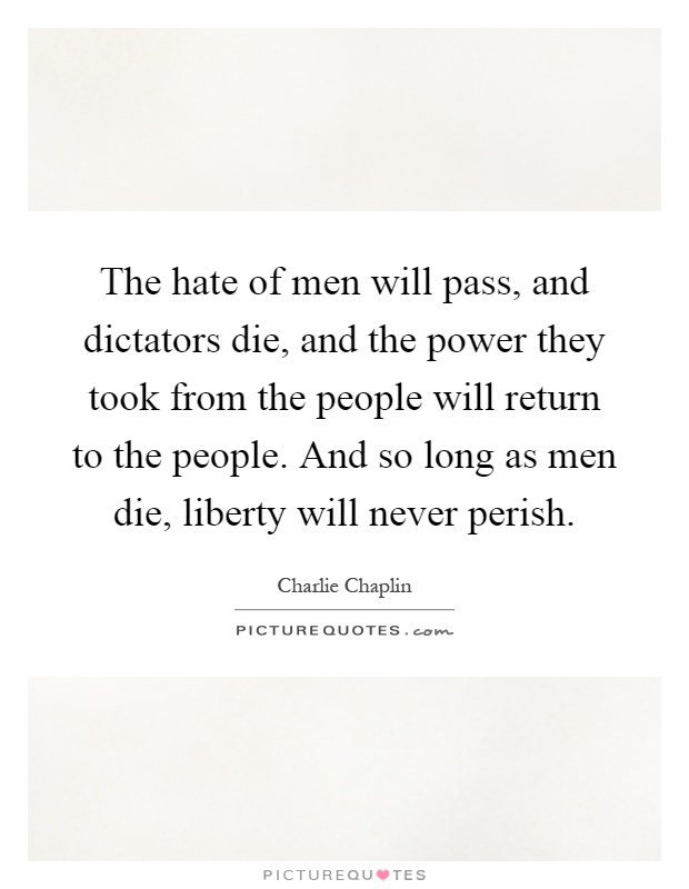 The hate of men will pass, and dictators die, and the power they took from the people will return to the people. And so long as men die, liberty will never perish Picture Quote #1