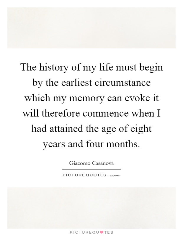 The history of my life must begin by the earliest circumstance which my memory can evoke it will therefore commence when I had attained the age of eight years and four months Picture Quote #1