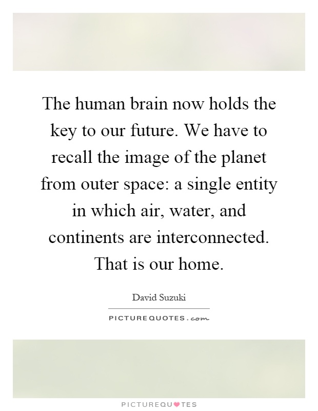 The human brain now holds the key to our future. We have to recall the image of the planet from outer space: a single entity in which air, water, and continents are interconnected. That is our home Picture Quote #1