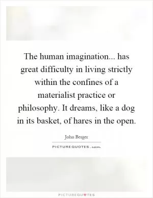 The human imagination... has great difficulty in living strictly within the confines of a materialist practice or philosophy. It dreams, like a dog in its basket, of hares in the open Picture Quote #1
