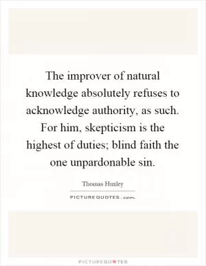 The improver of natural knowledge absolutely refuses to acknowledge authority, as such. For him, skepticism is the highest of duties; blind faith the one unpardonable sin Picture Quote #1