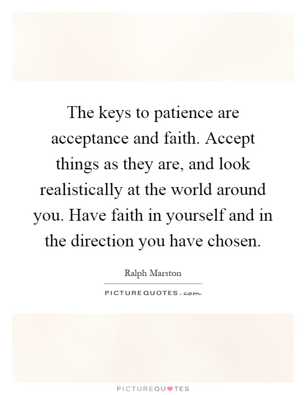 The keys to patience are acceptance and faith. Accept things as they are, and look realistically at the world around you. Have faith in yourself and in the direction you have chosen Picture Quote #1