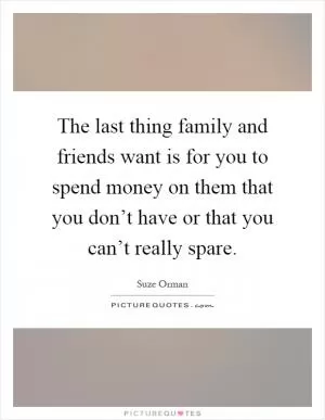 The last thing family and friends want is for you to spend money on them that you don’t have or that you can’t really spare Picture Quote #1