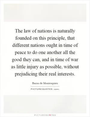 The law of nations is naturally founded on this principle, that different nations ought in time of peace to do one another all the good they can, and in time of war as little injury as possible, without prejudicing their real interests Picture Quote #1