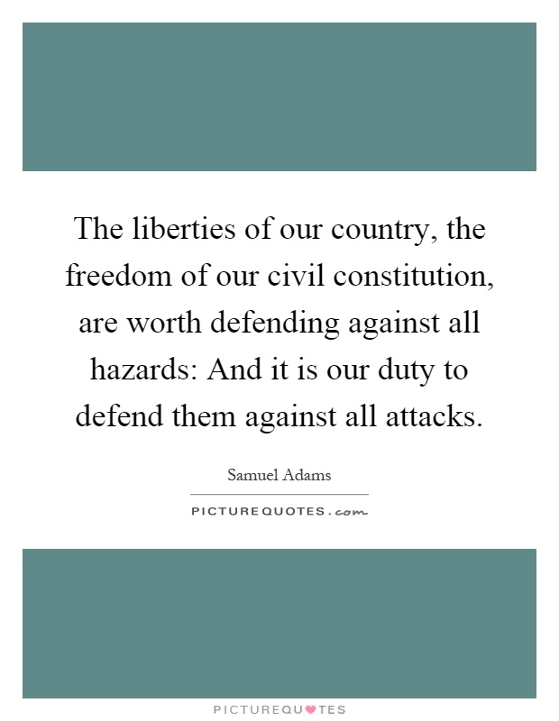 The liberties of our country, the freedom of our civil constitution, are worth defending against all hazards: And it is our duty to defend them against all attacks Picture Quote #1