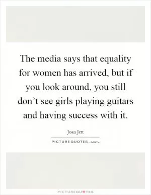 The media says that equality for women has arrived, but if you look around, you still don’t see girls playing guitars and having success with it Picture Quote #1