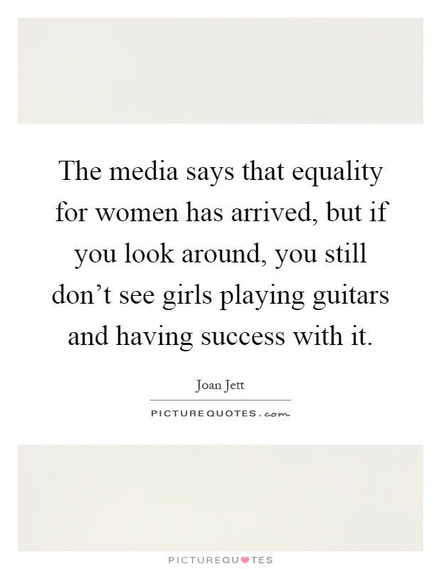 The media says that equality for women has arrived, but if you look around, you still don't see girls playing guitars and having success with it Picture Quote #1
