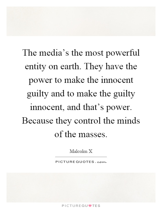 The media's the most powerful entity on earth. They have the power to make the innocent guilty and to make the guilty innocent, and that's power. Because they control the minds of the masses Picture Quote #1