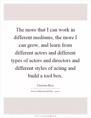 The more that I can work in different mediums, the more I can grow, and learn from different actors and different types of actors and directors and different styles of acting and build a tool box Picture Quote #1