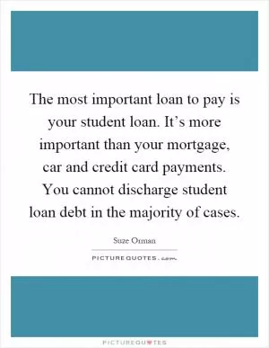 The most important loan to pay is your student loan. It’s more important than your mortgage, car and credit card payments. You cannot discharge student loan debt in the majority of cases Picture Quote #1
