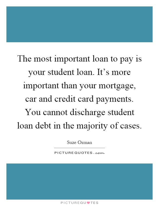 The most important loan to pay is your student loan. It's more important than your mortgage, car and credit card payments. You cannot discharge student loan debt in the majority of cases Picture Quote #1
