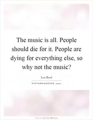 The music is all. People should die for it. People are dying for everything else, so why not the music? Picture Quote #1