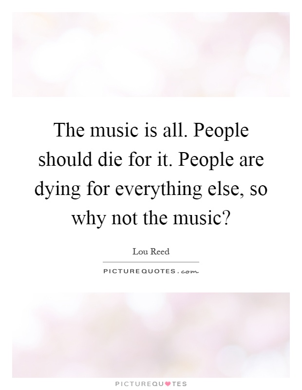 The music is all. People should die for it. People are dying for everything else, so why not the music? Picture Quote #1