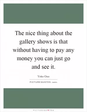 The nice thing about the gallery shows is that without having to pay any money you can just go and see it Picture Quote #1