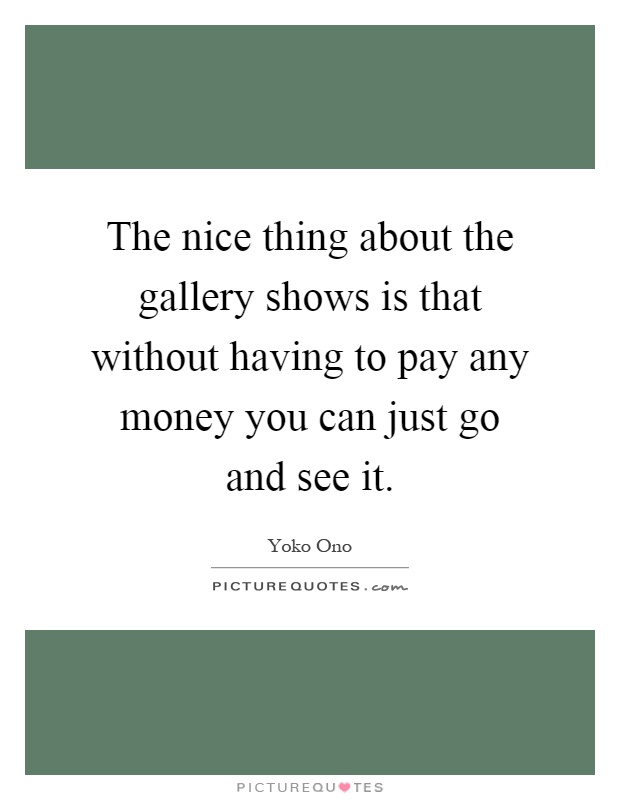 The nice thing about the gallery shows is that without having to pay any money you can just go and see it Picture Quote #1