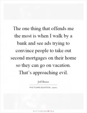 The one thing that offends me the most is when I walk by a bank and see ads trying to convince people to take out second mortgages on their home so they can go on vacation. That’s approaching evil Picture Quote #1