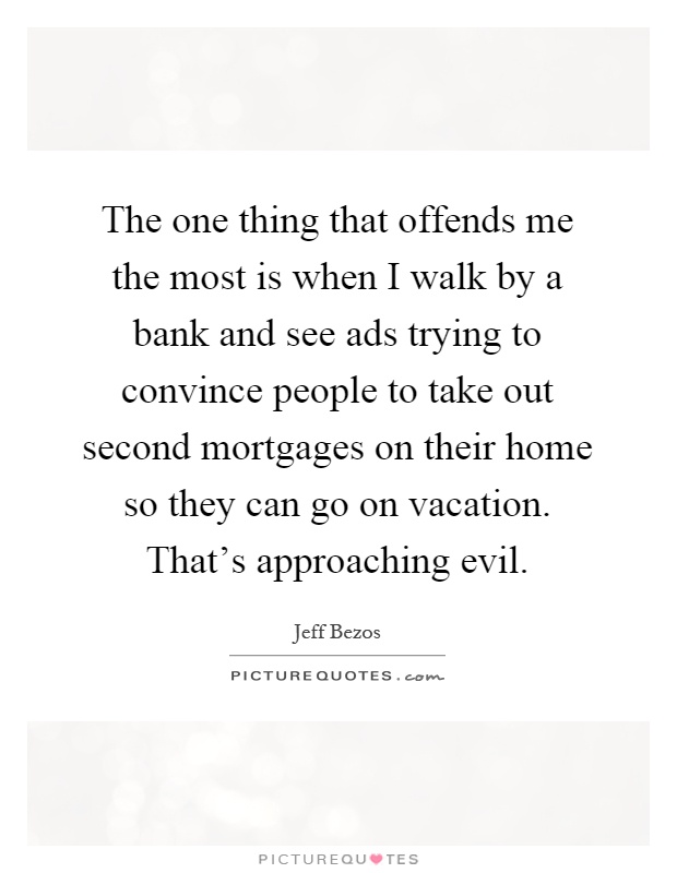 The one thing that offends me the most is when I walk by a bank and see ads trying to convince people to take out second mortgages on their home so they can go on vacation. That's approaching evil Picture Quote #1