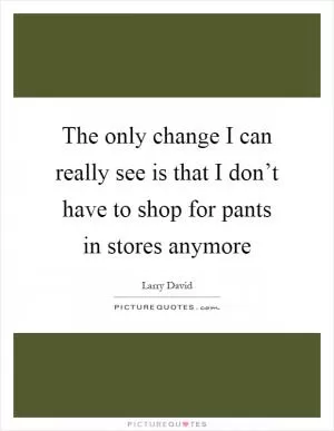The only change I can really see is that I don’t have to shop for pants in stores anymore Picture Quote #1