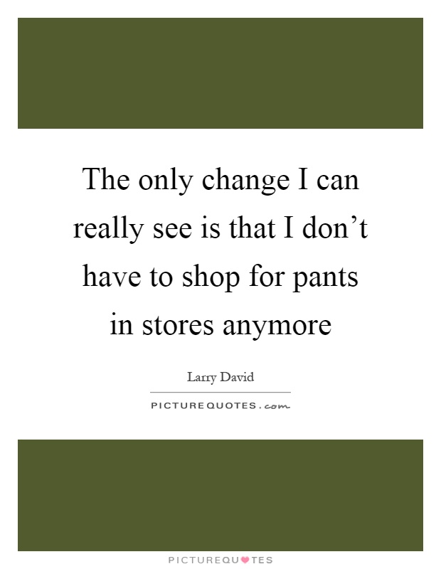 The only change I can really see is that I don't have to shop for pants in stores anymore Picture Quote #1