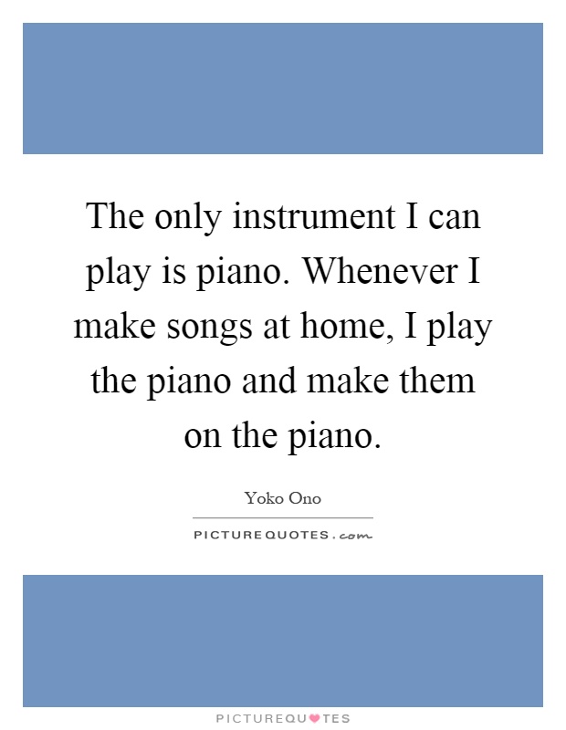 The only instrument I can play is piano. Whenever I make songs at home, I play the piano and make them on the piano Picture Quote #1