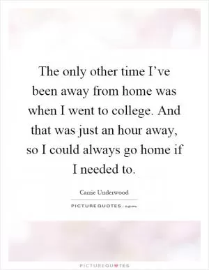 The only other time I’ve been away from home was when I went to college. And that was just an hour away, so I could always go home if I needed to Picture Quote #1