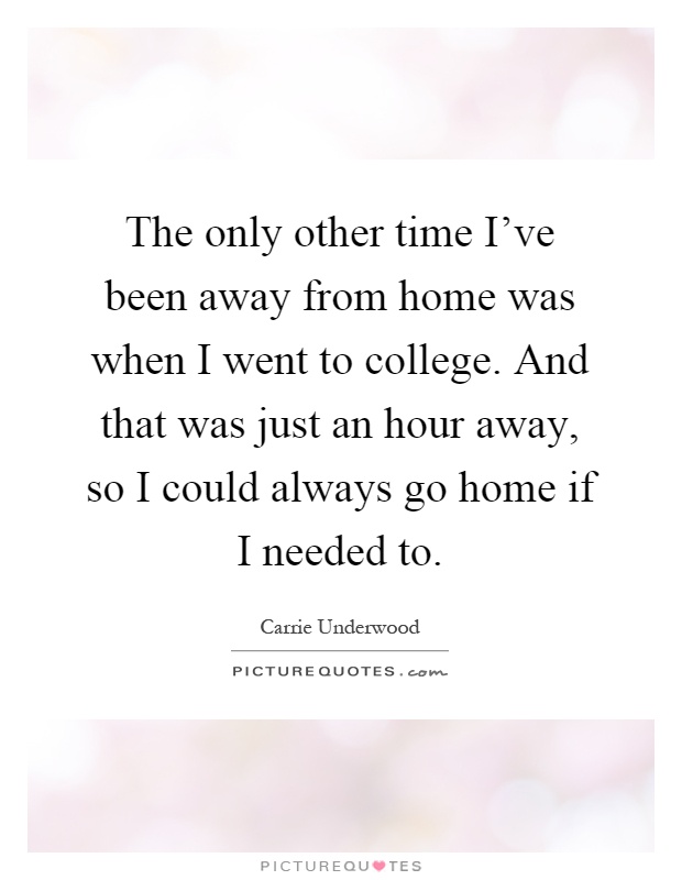The only other time I've been away from home was when I went to college. And that was just an hour away, so I could always go home if I needed to Picture Quote #1