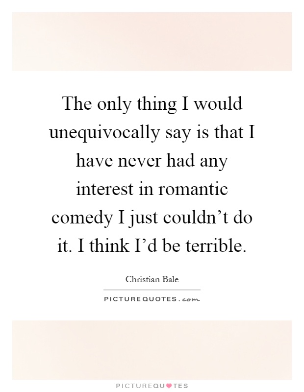 The only thing I would unequivocally say is that I have never had any interest in romantic comedy I just couldn't do it. I think I'd be terrible Picture Quote #1