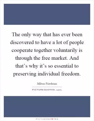 The only way that has ever been discovered to have a lot of people cooperate together voluntarily is through the free market. And that’s why it’s so essential to preserving individual freedom Picture Quote #1