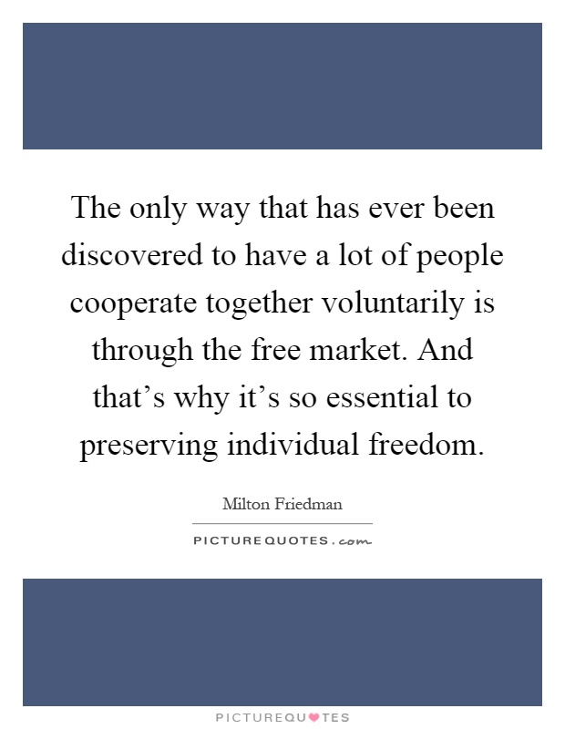 The only way that has ever been discovered to have a lot of people cooperate together voluntarily is through the free market. And that's why it's so essential to preserving individual freedom Picture Quote #1