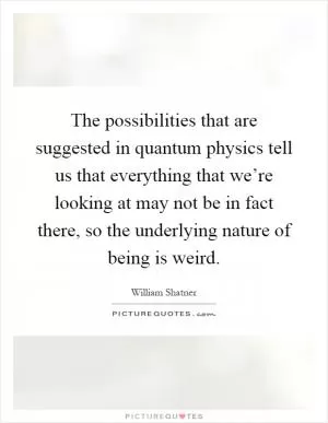 The possibilities that are suggested in quantum physics tell us that everything that we’re looking at may not be in fact there, so the underlying nature of being is weird Picture Quote #1