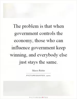 The problem is that when government controls the economy, those who can influence government keep winning, and everybody else just stays the same Picture Quote #1