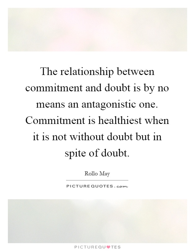 The relationship between commitment and doubt is by no means an antagonistic one. Commitment is healthiest when it is not without doubt but in spite of doubt Picture Quote #1