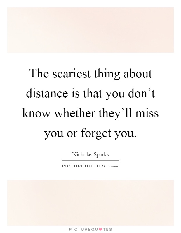 The scariest thing about distance is that you don't know whether they'll miss you or forget you Picture Quote #1