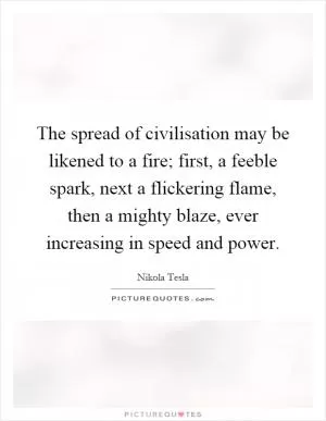 The spread of civilisation may be likened to a fire; first, a feeble spark, next a flickering flame, then a mighty blaze, ever increasing in speed and power Picture Quote #1