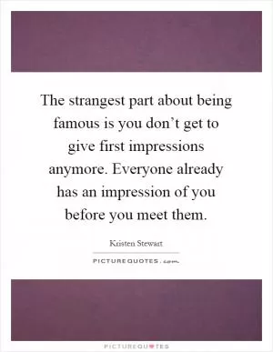 The strangest part about being famous is you don’t get to give first impressions anymore. Everyone already has an impression of you before you meet them Picture Quote #1