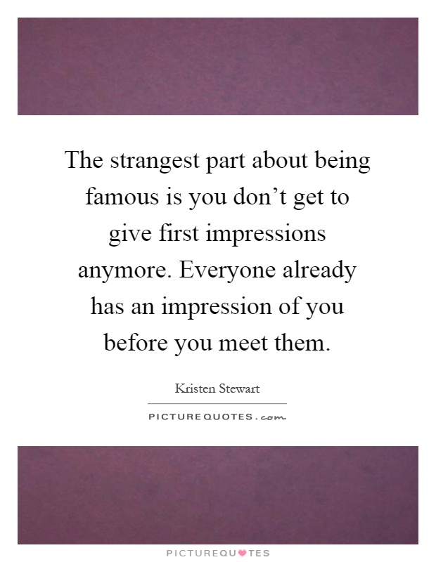 The strangest part about being famous is you don't get to give first impressions anymore. Everyone already has an impression of you before you meet them Picture Quote #1
