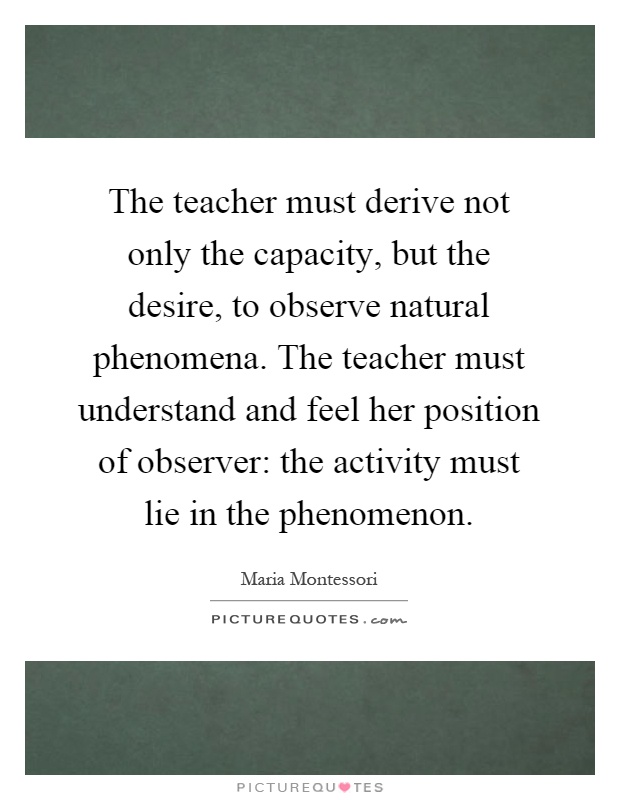The teacher must derive not only the capacity, but the desire, to observe natural phenomena. The teacher must understand and feel her position of observer: the activity must lie in the phenomenon Picture Quote #1