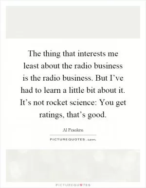 The thing that interests me least about the radio business is the radio business. But I’ve had to learn a little bit about it. It’s not rocket science: You get ratings, that’s good Picture Quote #1