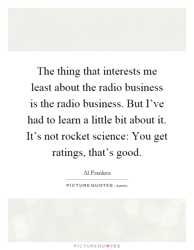 The thing that interests me least about the radio business is the radio business. But I've had to learn a little bit about it. It's not rocket science: You get ratings, that's good Picture Quote #1