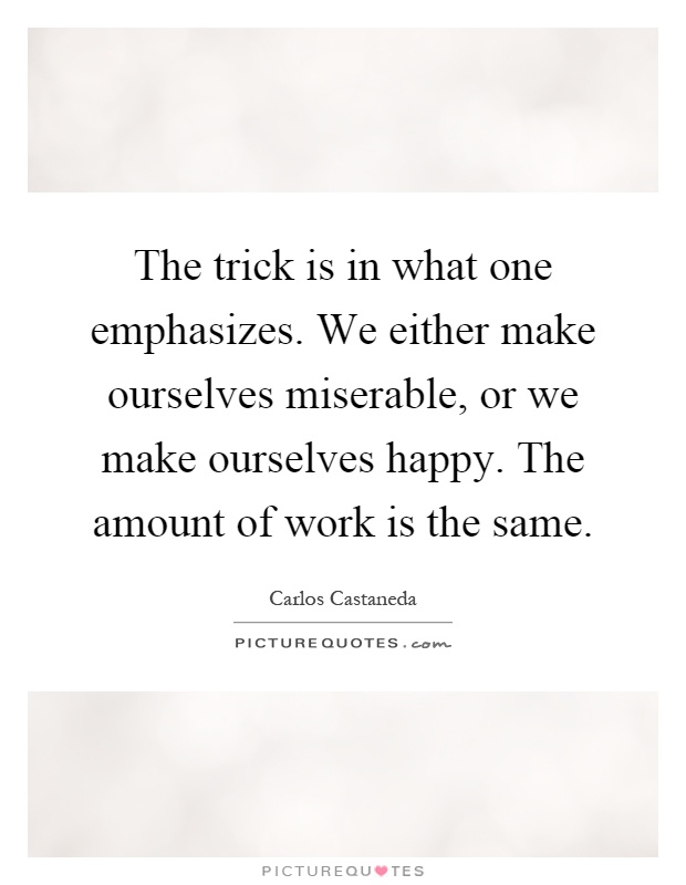 The trick is in what one emphasizes. We either make ourselves miserable, or we make ourselves happy. The amount of work is the same Picture Quote #1