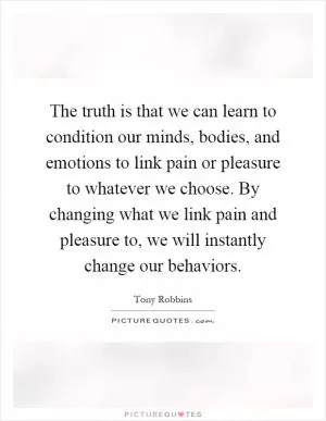 The truth is that we can learn to condition our minds, bodies, and emotions to link pain or pleasure to whatever we choose. By changing what we link pain and pleasure to, we will instantly change our behaviors Picture Quote #1